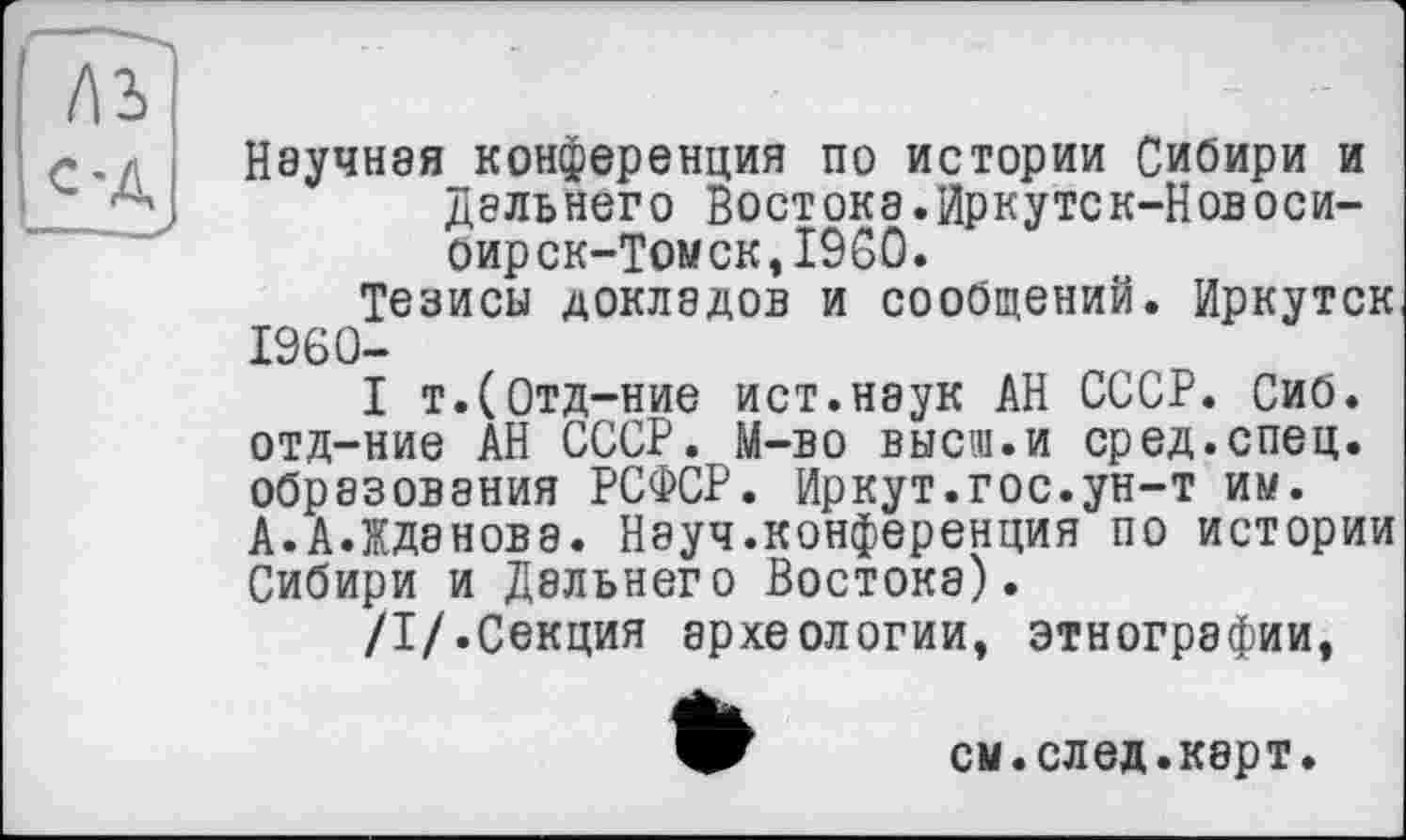 ﻿лз
с-Д
Научная конференция по истории Сибири и Дальнего Востока.Иркуте к-Новоси-оирск-Томск,1960.
Тезисы докладов и сообщений. Иркутск 1960-
I т.(0тд-ние ист.наук АН СССР. Сиб. отд-ние АН СССР. М-во выси.и сред.спец, образования РСФСР. Иркут.гос.ун-т им. А.А.Жданова. Науч.конференция по истории Сибири и Дальнего Востока).
/I/.Секция археологии, этнографии,
см.след.карт.